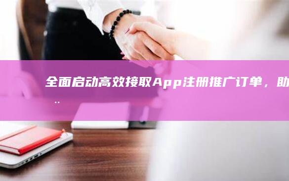 全面启动：高效接取App注册推广订单，助力用户增长与品牌曝光！